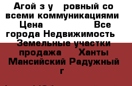  Агой з/у 5 ровный со всеми коммуникациями › Цена ­ 3 500 000 - Все города Недвижимость » Земельные участки продажа   . Ханты-Мансийский,Радужный г.